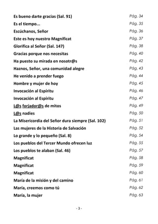- 3 -
Es bueno darte gracias (Sal. 91) Pág. 34
Es el tiempo... Pág. 35
Escúchanos, Señor Pág. 36
Este es hoy nuestro Magnificat Pág. 37
Glorifica al Señor (Sal. 147) Pág. 38
Gracias porque nos necesitas Pág. 40
Ha puesto su mirada en nosotr@s Pág. 42
Haznos, Señor, una comunidad alegre Pág. 43
He venido a prender fuego Pág. 44
Hombre y mujer de hoy Pág. 45
Invocación al Espíritu Pág. 46
Invocación al Espíritu Pág. 47
L@s forjador@s de mitos Pág. 49
L@s nadies Pág. 50
La Misericordia del Señor dura siempre (Sal. 102) Pág. 51
Las mujeres de la Historia de Salvación Pág. 52
Lo grande y lo pequeño (Sal. 8) Pág. 54
Los pueblos del Tercer Mundo ofrecen luz Pág. 55
Los pueblos te alaban (Sal. 46) Pág. 57
Magnificat Pág. 58
Magnificat Pág. 59
Magnificat Pág. 60
María de la misión y del camino Pág. 61
María, creemos como tú Pág. 62
María, la mujer Pág. 63
 