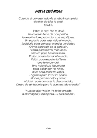 - 30 -
Dios la creó mujer
Cuando el universo todavía estaba incompleto,
el sexto día Dios la creó,
MUJER,
Y Dios le dijo: “Yo te daré
Un corazón lleno de compasión,
Un espíritu libre para volar con los pájaros,
Un espacio para traer vida al mundo,
Sabiduría para conocer grandes verdades,
Ánimo para salir de la opresión,
Fuerza para mover montañas,
Ternura para besar la tierra,
Pasión para inflamar el mundo,
Visión para respetar la Tierra
que te engendró,
Una naturaleza juguetona
para bailar con los niños,
Risas para llenar los valles,
Lágrimas para lavar las penas,
Manos para trabajar y amar,
Intuición para conocer lo desconocido,
Deseo de ser aquello para lo que has sido creada.”
Y Dios le dijo:“Mujer, Yo te he creado
a mi imagen y semejanza. Tu eres buena”.
 