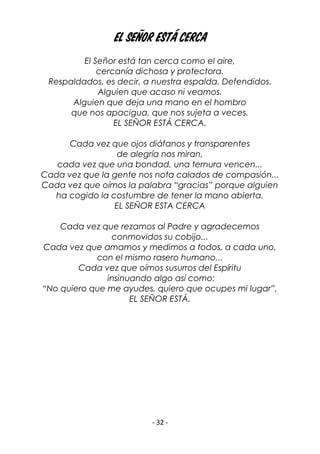 - 32 -
El Señor está cerca
El Señor está tan cerca como el aire,
cercanía dichosa y protectora.
Respaldados, es decir, a nuestra espalda. Defendidos.
Alguien que acaso ni veamos.
Alguien que deja una mano en el hombro
que nos apacigua, que nos sujeta a veces.
EL SEÑOR ESTÁ CERCA.
Cada vez que ojos diáfanos y transparentes
de alegría nos miran,
cada vez que una bondad, una ternura vencen...
Cada vez que la gente nos nota calados de compasión...
Cada vez que oímos la palabra “gracias” porque alguien
ha cogido la costumbre de tener la mano abierta.
EL SEÑOR ESTA CERCA
Cada vez que rezamos al Padre y agradecemos
conmovidos su cobijo...
Cada vez que amamos y medimos a todos, a cada uno,
con el mismo rasero humano...
Cada vez que oímos susurros del Espíritu
insinuando algo así como:
“No quiero que me ayudes, quiero que ocupes mi lugar”,
EL SEÑOR ESTÁ.
 