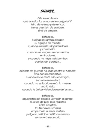 - 33 -
Entonces...
Este es mi deseo:
que a todas las armas se les caiga la "r",
letra de retraso y de rencor.
No es cuestión de armarse,
sino de amarse.
Entonces,
cuando las armas pierdan
su aguijón de muerte,
cuando los fusiles disparen flores
y caramelos,
cuando los tanques se conviertan
en tractores,
y cuando no haya más bombas
que las del corazón...
Entonces,
cuando las guerras no sean contra el hombre,
sino contra el hambre,
cuando no se mate a los enemigos,
sino a la enemistad,
cuando no se fabrique más la muerte,
sino la vida,
cuando la única violencia sea del amor...
Entonces,
las puertas del paraíso volverán a abrirse,
el Reino de Dios será realidad
entre nosotros,
las Bienaventuranzas
empezarán a tener sentido
y alguna petición del Padrenuestro
ya no será necesaria.
 