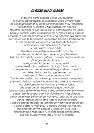 - 34 -
Es bueno darte gracias
Es bueno darte gracias, Señor Dios nuestro;
es bueno cantar salmos a tu nombre único y maravilloso;
es bueno proclamar tu amor por la mañana, muy temprano,
y reconocer tu lealtad y fidelidad por las noches.
Nosotros reunidos te cantamos con el corazón lleno de júbilo,
porque nuestras vidas están llenas de tu ternura paso a paso;
nosotras te cantamos porque eres bueno y compasivo cada día
con aquél que te busca con un corazón sincero y transparente.
Tú nos alegras la existencia y nos llenas de tu fuerza,
al saber que nos cubres con tu manto
y nos quieres como a hijos.
Tus obras son la alegría de nuestro corazón
y nos llenas de entusiasmo , de energía y fortaleza.
Ante las obras de tus manos gritamos con el corazón en fiesta:
¡Qué grandes tus hazañas,
qué grandes tus proezas con tu pueblo;
qué maravillas has realizado a lo largo de la marcha,
con quienes sacaste de la opresión y pusiste en camino!
No dejes, Señor, que los agentes del mal
destruyan la tierra salida de tus manos.
Derriba del poder a los que se aprovechan de los pequeños
y levanta, Señor, a quien vive aplastado, destruido, oprimido.
Haz que florezcan los hombres y mujeres justos,
que crezcan como palmeras y que den fruto;
que sus vidas se llenen de flores como almendro en primavera
y que sean fecundos como el trigal hecho mies dorada.
Señor de la vida, Señor del ser humano, Señor de lo que vive:
danos respeto profundo a todo lo que has creado
y capacidad de acoger las semillas de vida y dejarlas crecer.
Tu amor desde la mañana; tu lealtad aún por las noches,
nos enseñan a vivir gozosas y felices en esta vida,
anunciando a todos que tú te preocupas por nosotros,
que nos quieres y eres leal y fiel en tu alianza.
 