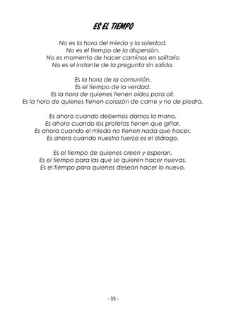 - 35 -
Es el tiempo
No es la hora del miedo y la soledad.
No es el tiempo de la dispersión.
No es momento de hacer caminos en solitario
No es el instante de la pregunta sin salida.
Es la hora de la comunión.
Es el tiempo de la verdad.
Es la hora de quienes tienen oídos para oír.
Es la hora de quienes tienen corazón de carne y no de piedra.
Es ahora cuando debemos darnos la mano.
Es ahora cuando los profetas tienen que gritar.
Es ahora cuando el miedo no tienen nada que hacer.
Es ahora cuando nuestra fuerza es el diálogo.
Es el tiempo de quienes creen y esperan.
Es el tiempo para las que se quieren hacer nuevas.
Es el tiempo para quienes desean hacer lo nuevo.
 
