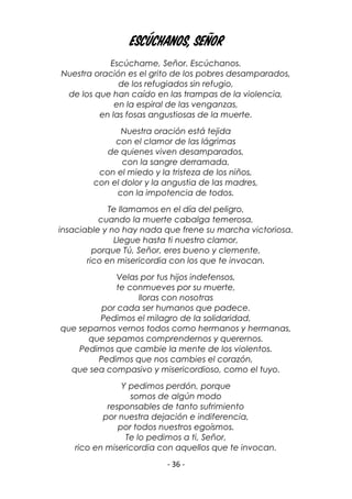 - 36 -
Escúchanos, Señor
Escúchame, Señor. Escúchanos.
Nuestra oración es el grito de los pobres desamparados,
de los refugiados sin refugio,
de los que han caído en las trampas de la violencia,
en la espiral de las venganzas,
en las fosas angustiosas de la muerte.
Nuestra oración está tejida
con el clamor de las lágrimas
de quienes viven desamparados,
con la sangre derramada,
con el miedo y la tristeza de los niños,
con el dolor y la angustia de las madres,
con la impotencia de todos.
Te llamamos en el día del peligro,
cuando la muerte cabalga temerosa,
insaciable y no hay nada que frene su marcha victoriosa.
Llegue hasta ti nuestro clamor,
porque Tú, Señor, eres bueno y clemente,
rico en misericordia con los que te invocan.
Velas por tus hijos indefensos,
te conmueves por su muerte,
lloras con nosotras
por cada ser humanos que padece.
Pedimos el milagro de la solidaridad,
que sepamos vernos todos como hermanos y hermanas,
que sepamos comprendernos y querernos.
Pedimos que cambie la mente de los violentos.
Pedimos que nos cambies el corazón,
que sea compasivo y misericordioso, como el tuyo.
Y pedimos perdón, porque
somos de algún modo
responsables de tanto sufrimiento
por nuestra dejación e indiferencia,
por todos nuestros egoísmos.
Te lo pedimos a ti, Señor,
rico en misericordia con aquellos que te invocan.
 