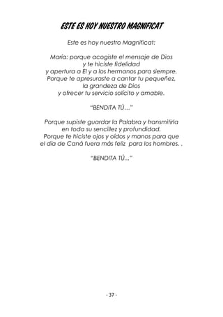 - 37 -
Este es hoy nuestro Magnificat
Este es hoy nuestro Magnificat:
María: porque acogiste el mensaje de Dios
y te hiciste fidelidad
y apertura a El y a los hermanos para siempre.
Porque te apresuraste a cantar tu pequeñez,
la grandeza de Dios
y ofrecer tu servicio solícito y amable.
“BENDITA TÚ…”
Porque supiste guardar la Palabra y transmitirla
en toda su sencillez y profundidad.
Porque te hiciste ojos y oídos y manos para que
el día de Caná fuera más feliz para los hombres. .
“BENDITA TÚ...”
 