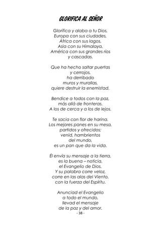 - 38 -
Glorifica al Señor
Glorifica y alaba a tu Dios,
Europa con sus ciudades,
África con sus lagos,
Asia con su Himalaya,
América con sus grandes ríos
y cascadas.
Que ha hecho saltar puertas
y cerrojos,
ha derribado
muros y murallas,
quiere destruir la enemistad.
Bendice a todos con la paz,
más allá de fronteras.
A los de cerca y a los de lejos.
Te sacia con flor de harina.
Los mejores panes en su mesa,
partidos y ofrecidos;
venid, hambrientos
del mundo,
es un pan que da la vida.
Él envía su mensaje a la tierra,
es la buena – noticia,
el Evangelio de Dios.
Y su palabra corre veloz,
corre en las alas del Viento,
con la fuerza del Espíritu.
Anunciad el Evangelio
a todo el mundo,
llevad el mensaje
de la paz y del amor.
 