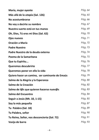 - 4 -
María, mujer oyente Pág. 64
Más allá de la utopía (Sal. 126) Pág. 65
No acostumbrarse Pág. 66
No voy a decirte su nombre Pág. 67
Nuestra suerte está en tus manos Pág. 69
Oh, Dios, Tú eres mi Dios (Sal. 62) Pág. 70
Ojos nuevos Pág. 71
Oración a María Pág. 72
Padre Nuestro Pág. 73
Padre Nuestro de la deuda externa Pág. 74
Poema de la Samaritana Pág. 75
Que tu Espíritu... Pág. 76
Queremos descubrirte Pág. 77
Queremos poner en ello la vida Pág. 78
Quiero hacer un camino, ser caminante de Emaús Pág. 79
Salmo de la Alegría y la Esperanza Pág. 80
Salmo de la Creación Pág. 82
Salmo de l@s que quieren hacerse nuev@s Pág. 83
Salmo del Encuentro Pág. 84
Seguir a Jesús (Mt. 10, 1-15) Pág. 85
Soy la más pequeña Pág. 87
Tu Palabra (Sal. 18) Pág. 89
Tu Palabra, señor Pág. 90
Tu Reino, Señor, nos desconcierta (Sal. 72) Pág. 91
Vasija de barro Pág. 93
 