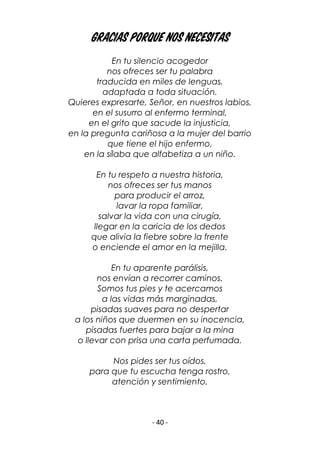- 40 -
Gracias porque nos necesitas
En tu silencio acogedor
nos ofreces ser tu palabra
traducida en miles de lenguas,
adaptada a toda situación.
Quieres expresarte, Señor, en nuestros labios,
en el susurro al enfermo terminal,
en el grito que sacude la injusticia,
en la pregunta cariñosa a la mujer del barrio
que tiene el hijo enfermo,
en la sílaba que alfabetiza a un niño.
En tu respeto a nuestra historia,
nos ofreces ser tus manos
para producir el arroz,
lavar la ropa familiar,
salvar la vida con una cirugía,
llegar en la caricia de los dedos
que alivia la fiebre sobre la frente
o enciende el amor en la mejilla.
En tu aparente parálisis,
nos envían a recorrer caminos.
Somos tus pies y te acercamos
a las vidas más marginadas,
pisadas suaves para no despertar
a los niños que duermen en su inocencia,
pisadas fuertes para bajar a la mina
o llevar con prisa una carta perfumada.
Nos pides ser tus oídos,
para que tu escucha tenga rostro,
atención y sentimiento.
 