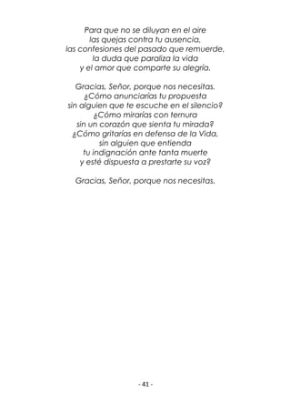 - 41 -
Para que no se diluyan en el aire
las quejas contra tu ausencia,
las confesiones del pasado que remuerde,
la duda que paraliza la vida
y el amor que comparte su alegría.
Gracias, Señor, porque nos necesitas.
¿Cómo anunciarías tu propuesta
sin alguien que te escuche en el silencio?
¿Cómo mirarías con ternura
sin un corazón que sienta tu mirada?
¿Cómo gritarías en defensa de la Vida,
sin alguien que entienda
tu indignación ante tanta muerte
y esté dispuesta a prestarte su voz?
Gracias, Señor, porque nos necesitas.
 
