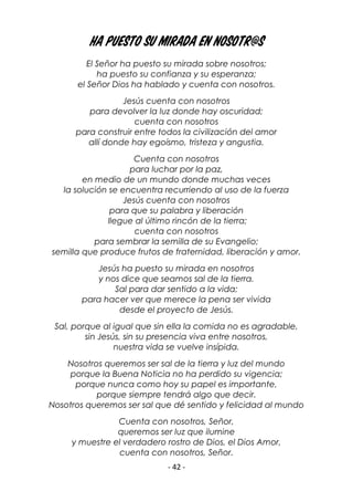 - 42 -
Ha puesto su mirada en nosotr@s
El Señor ha puesto su mirada sobre nosotros;
ha puesto su confianza y su esperanza;
el Señor Dios ha hablado y cuenta con nosotros.
Jesús cuenta con nosotros
para devolver la luz donde hay oscuridad;
cuenta con nosotros
para construir entre todos la civilización del amor
allí donde hay egoísmo, tristeza y angustia.
Cuenta con nosotros
para luchar por la paz,
en medio de un mundo donde muchas veces
la solución se encuentra recurriendo al uso de la fuerza
Jesús cuenta con nosotros
para que su palabra y liberación
llegue al último rincón de la tierra;
cuenta con nosotros
para sembrar la semilla de su Evangelio;
semilla que produce frutos de fraternidad, liberación y amor.
Jesús ha puesto su mirada en nosotros
y nos dice que seamos sal de la tierra.
Sal para dar sentido a la vida;
para hacer ver que merece la pena ser vivida
desde el proyecto de Jesús.
Sal, porque al igual que sin ella la comida no es agradable,
sin Jesús, sin su presencia viva entre nosotros,
nuestra vida se vuelve insípida.
Nosotros queremos ser sal de la tierra y luz del mundo
porque la Buena Noticia no ha perdido su vigencia;
porque nunca como hoy su papel es importante,
porque siempre tendrá algo que decir.
Nosotros queremos ser sal que dé sentido y felicidad al mundo
Cuenta con nosotros, Señor,
queremos ser luz que ilumine
y muestre el verdadero rostro de Dios, el Dios Amor,
cuenta con nosotros, Señor.
 