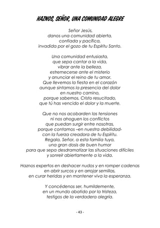 - 43 -
Haznos, Señor, una comunidad alegre
Señor Jesús,
danos una comunidad abierta,
confiada y pacífica,
invadida por el gozo de tu Espíritu Santo.
Una comunidad entusiasta,
que sepa cantar a la vida,
vibrar ante la belleza,
estremecerse ante el misterio
y anunciar el reino de tu amor.
Que llevemos la fiesta en el corazón
aunque sintamos la presencia del dolor
en nuestro camino,
porque sabemos, Cristo resucitado,
que tú has vencido el dolor y la muerte.
Que no nos acobarden las tensiones
ni nos ahoguen los conflictos
que puedan surgir entre nosotras,
porque contamos –en nuestra debilidad-
con la fuerza creadora de tu Espíritu.
Regala, Señor, a esta familia tuya,
una gran dosis de buen humor
para que sepa desdramatizar las situaciones difíciles
y sonreír abiertamente a la vida.
Haznos expertos en deshacer nudos y en romper cadenas
en abrir surcos y en arrojar semillas,
en curar heridas y en mantener viva la esperanza.
Y concédenos ser, humildemente,
en un mundo abatido por la tristeza,
testigos de la verdadera alegría.
 