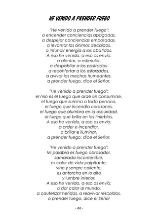- 44 -
He venido a prender fuego
"He venido a prender fuego":
a encender conciencias apagadas,
a despejar conciencias embotadas,
a levantar los ánimos decaídos,
a infundir energía a los abatidos.
A eso he venido, a eso os envío:
a alentar, a estimular,
a despabilar a los postrados,
a reconfortar a los esforzados,
a avivar las mechas humeantes,
a prender fuego, dice el Señor.
"He venido a prender fuego":
el mío es el fuego que arde sin consumirse,
el fuego que ilumina a toda persona,
el fuego que incendia corazones,
el fuego que alumbra en la oscuridad,
el fuego que brilla en las tinieblas.
A eso he venido, a eso os envío:
a arder e incendiar,
a brillar e iluminar,
a prender fuego, dice el Señor.
"He venido a prender fuego":
Mi palabra es fuego abrasador,
llamarada incontenible,
es calor de vida palpitante,
vino y sangre caliente,
es antorcha en lo alto
y lumbre interior.
A eso he venido, a eso os envío:
a dar calor al mundo,
a cauterizar heridas, a reavivar rescoldos,
a prender fuego, dice el Señor
 