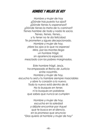 - 45 -
Hombre y mujer de hoy
Hombre y mujer de hoy
¿Dónde has puesto tus ojos?
¿Dónde tienes tu esperanza?
¿Dónde tienes la meta de tu caminar?
Tienes hambre de todo y nada te sacia.
Tienes, tienes, tienes...
y tu tener no te da felicidad.
Te prometen y sigues decepcionado.
Hombre y mujer de hoy,
¡Abre los ojos a lo que no esperas!
Mira, por los montes llega
un hombre frágil,
sin apariencia especial,
mezclado con los pobres marginados.
Este hombre frágil, Jesús,
ha empezado el Reino de Justicia
entre nosotr@s.
Hombre y mujer de hoy,
escucha tu sed y tu hambre siempre insaciables
y abre tu corazón a lo nuevo.
Todo lo nuevo está dentro de él.
No lo busques en tener,
ni lo busques en palabras
que sabes que nunca se cumplen
Hombre y mujer de hoy,
escucha en la soledad
y déjate encontrar por Aquel
que te busca en el silencio,
en la promesa que anuncia:
“Dios quiere al hombre y mujer de hoy”
 