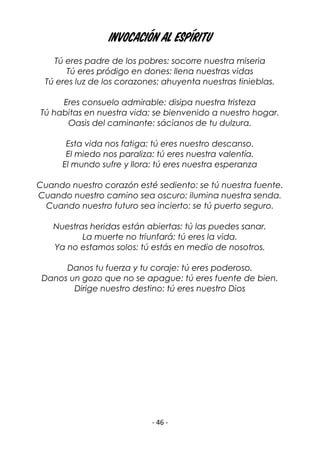 - 46 -
Invocación al Espíritu
Tú eres padre de los pobres: socorre nuestra miseria
Tú eres pródigo en dones: llena nuestras vidas
Tú eres luz de los corazones: ahuyenta nuestras tinieblas.
Eres consuelo admirable: disipa nuestra tristeza
Tú habitas en nuestra vida: se bienvenido a nuestro hogar.
Oasis del caminante: sácianos de tu dulzura.
Esta vida nos fatiga: tú eres nuestro descanso.
El miedo nos paraliza: tú eres nuestra valentía.
El mundo sufre y llora: tú eres nuestra esperanza
Cuando nuestro corazón esté sediento: se tú nuestra fuente.
Cuando nuestro camino sea oscuro: ilumina nuestra senda.
Cuando nuestro futuro sea incierto: se tú puerto seguro.
Nuestras heridas están abiertas: tú las puedes sanar.
La muerte no triunfará: tú eres la vida.
Ya no estamos solos: tú estás en medio de nosotros.
Danos tu fuerza y tu coraje: tú eres poderoso.
Danos un gozo que no se apague: tú eres fuente de bien.
Dirige nuestro destino: tú eres nuestro Dios
 