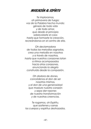 - 47 -
invocación al espíritu
Te imploramos,
oh primavera de fuego;
voz de la Palabra hecha mundo;
génesis de toda vida
y de todo amor,
que desde el principio
sobrevolaste el caos
hasta que formaste la creación,
recreándonos en el centro de ella.
Oh declamadora
de todas las melodías sagradas,
crea una melodía en nosotros
y a través de nosotros,
hasta que nuestros corazones latan
a ritmos acompasados
hacia otros corazones,
anunciando la alegría
construida desde la compasión.
Oh dadora de dones,
concédenos el don de ser
nosotros mismos,
y el don de una generosidad
que madure nuestro corazón
y sepa dar razones
de nuestra transformación
y de nuestras creencias.
Te rogamos, oh Espíritu,
que sostienes y sanas
los cuerpos y espíritus destrozados.
 