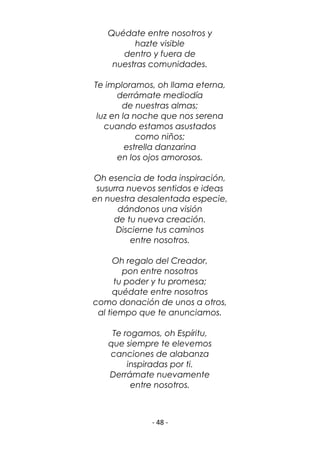 - 48 -
Quédate entre nosotros y
hazte visible
dentro y fuera de
nuestras comunidades.
Te imploramos, oh llama eterna,
derrámate mediodía
de nuestras almas;
luz en la noche que nos serena
cuando estamos asustados
como niños;
estrella danzarina
en los ojos amorosos.
Oh esencia de toda inspiración,
susurra nuevos sentidos e ideas
en nuestra desalentada especie,
dándonos una visión
de tu nueva creación.
Discierne tus caminos
entre nosotros.
Oh regalo del Creador,
pon entre nosotros
tu poder y tu promesa;
quédate entre nosotros
como donación de unos a otros,
al tiempo que te anunciamos.
Te rogamos, oh Espíritu,
que siempre te elevemos
canciones de alabanza
inspiradas por ti.
Derrámate nuevamente
entre nosotros.
 