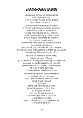 - 49 -
L@s forjador@s de mitos
La paz sólo florece en tus senderos,
Dios de la libertad;
y en el refugio hondo de tu gracia
encuentro mi reposo.
Los forjadores de grandes imperios
pretenden derribar nuestra fe por tierra
y desterrar nuestra esperanza.
No soportan la paz de los sencillos,
de los que permanecen día y noche
a tu escucha, sedientos de tu amor.
Sus mentes y sus lenguas,
son hábiles forjadores de mitos y sistemas,
de valores e imperios,
pero habrán de enmudecer para siempre,
cuando al fin se manifieste la mentira de su orgullo
que pretendió negar tu salvación.
Por eso, los humildes de la tierra,
mirad siempre al Señor
y no entréis en el juegode astucia y de violencia
con que los poderosos de este mundo
quieren hundir de una vez para siempre
la fe que abre caminos
al abrazo desnudo de ambición.
¡Huid de las riquezas que corrompen
el corazón del ser humano,
hasta apartarlo de su hermosa meta
de libertad y amor!
Y retened,
como la buena tierra retiene
la semilla hasta su pleno fruto,
la Palabra de Vida
con que Tú, a cada uno,
nos llamas por nuestro nombre
y a todos nos invitas
a una cena de gozo en tu presencia,
eternidad del don.
 