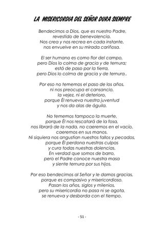 - 51 -
La Misericordia del Señor dura siempre
Bendecimos a Dios, que es nuestro Padre,
revestido de benevolencia.
Nos crea y nos recrea en cada instante,
nos envuelve en su mirada cariñosa.
El ser humano es como flor del campo,
pero Dios lo colma de gracia y de ternura;
está de paso por la tierra,
pero Dios lo colma de gracia y de ternura..
Por eso no tememos el paso de los años,
ni nos preocupa el cansancio,
la vejez, ni el deterioro,
porque Él renueva nuestra juventud
y nos da alas de águila.
No tememos tampoco la muerte,
porque Él nos rescatará de la fosa,
nos librará de la nada, no caeremos en el vacío,
caeremos en sus manos.
Ni siquiera nos angustian nuestros fallos y pecados,
porque Él perdona nuestras culpas
y cura todas nuestras dolencias.
En verdad que somos de barro,
pero el Padre conoce nuestra masa
y siente ternura por sus hijos.
Por eso bendecimos al Señor y le damos gracias,
porque es compasivo y misericordioso.
Pasan los años, siglos y milenios,
pero su misericordia no pasa ni se agota,
se renueva y desborda con el tiempo.
 