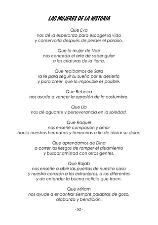 - 52 -
las mujeres de la historia
Que Eva
nos dé la esperanza para escoger la vida
y conservarla después de perder el paraíso.
Que la mujer de Noé
nos conceda el arte de saber guiar
a las criaturas de la tierra.
Que recibamos de Sara
la fe para seguir su sueño por el desierto
y para creer que lo imposible es posible.
Que Rebeca
nos ayude a vencer la opresión de la costumbre.
Que Lía
nos dé aguante y perseverancia en la soledad.
Que Raquel
nos enseñe compasión y amor
hacia nuestros hermanos y hermanas a fin de aliviar su dolor.
Que aprendamos de Dina
a correr los riesgos de romper el aislamiento
y buscar amistad con otras gentes.
Que Rajab
nos enseñe a abrir las puertas de nuestra casa
y nuestro corazón a los extranjeros, a los diferentes
y de entender la buena noticia que traen.
Que Miriam
nos ayude a encontrar siempre palabras de gozo,
alabanza y bendición.
 