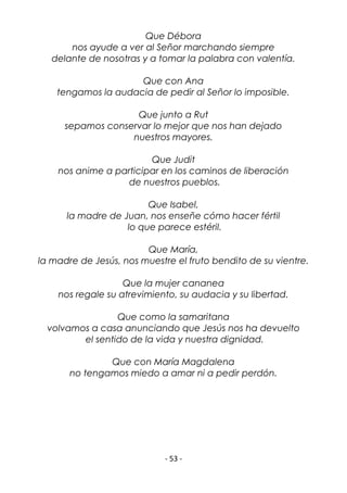 - 53 -
Que Débora
nos ayude a ver al Señor marchando siempre
delante de nosotras y a tomar la palabra con valentía.
Que con Ana
tengamos la audacia de pedir al Señor lo imposible.
Que junto a Rut
sepamos conservar lo mejor que nos han dejado
nuestros mayores.
Que Judit
nos anime a participar en los caminos de liberación
de nuestros pueblos.
Que Isabel,
la madre de Juan, nos enseñe cómo hacer fértil
lo que parece estéril.
Que María,
la madre de Jesús, nos muestre el fruto bendito de su vientre.
Que la mujer cananea
nos regale su atrevimiento, su audacia y su libertad.
Que como la samaritana
volvamos a casa anunciando que Jesús nos ha devuelto
el sentido de la vida y nuestra dignidad.
Que con María Magdalena
no tengamos miedo a amar ni a pedir perdón.
 