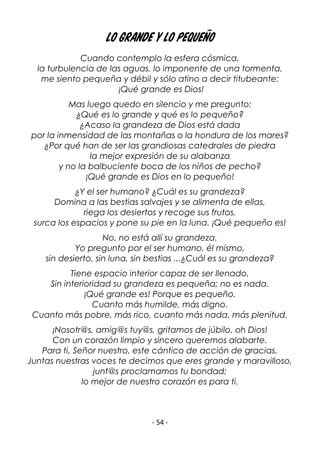 - 54 -
Lo Grande y lo Pequeño
Cuando contemplo la esfera cósmica,
la turbulencia de las aguas, lo imponente de una tormenta,
me siento pequeña y débil y sólo atino a decir titubeante:
¡Qué grande es Dios!
Mas luego quedo en silencio y me pregunto:
¿Qué es lo grande y qué es lo pequeño?
¿Acaso la grandeza de Dios está dada
por la inmensidad de las montañas o la hondura de los mares?
¿Por qué han de ser las grandiosas catedrales de piedra
la mejor expresión de su alabanza
y no la balbuciente boca de los niños de pecho?
¡Qué grande es Dios en lo pequeño!
¿Y el ser humano? ¿Cuál es su grandeza?
Domina a las bestias salvajes y se alimenta de ellas,
riega los desiertos y recoge sus frutos,
surca los espacios y pone su pie en la luna. ¡Qué pequeño es!
No, no está allí su grandeza.
Yo pregunto por el ser humano, él mismo,
sin desierto, sin luna, sin bestias ...¿Cuál es su grandeza?
Tiene espacio interior capaz de ser llenado.
Sin interioridad su grandeza es pequeña; no es nada.
¡Qué grande es! Porque es pequeño.
Cuanto más humilde, más digno.
Cuanto más pobre, más rico, cuanto más nada, más plenitud.
¡Nosotr@s, amig@s tuy@s, gritamos de júbilo, oh Dios!
Con un corazón limpio y sincero queremos alabarte.
Para ti, Señor nuestro, este cántico de acción de gracias.
Juntas nuestras voces te decimos que eres grande y maravilloso,
junt@s proclamamos tu bondad;
lo mejor de nuestro corazón es para ti.
 
