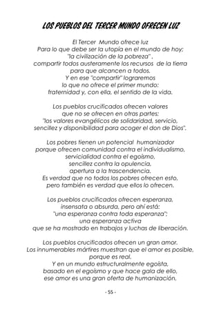 - 55 -
Los pueblos del Tercer Mundo ofrecen luz
El Tercer Mundo ofrece luz
Para lo que debe ser la utopía en el mundo de hoy;
"la civilización de la pobreza" ,
compartir todos austeramente los recursos de la tierra
para que alcancen a todos.
Y en ese "compartir" lograremos
lo que no ofrece el primer mundo:
fraternidad y, con ella, el sentido de la vida.
Los pueblos crucificados ofrecen valores
que no se ofrecen en otras partes:
"los valores evangélicos de solidaridad, servicio,
sencillez y disponibilidad para acoger el don de Dios".
Los pobres tienen un potencial humanizador
porque ofrecen comunidad contra el individualismo,
servicialidad contra el egoísmo,
sencillez contra la opulencia,
apertura a la trascendencia.
Es verdad que no todos los pobres ofrecen esto,
pero también es verdad que ellos lo ofrecen.
Los pueblos crucificados ofrecen esperanza,
insensata o absurda, pero ahí está:
"una esperanza contra toda esperanza";
una esperanza activa
que se ha mostrado en trabajos y luchas de liberación.
Los pueblos crucificados ofrecen un gran amor.
Los innumerables mártires muestran que el amor es posible,
porque es real.
Y en un mundo estructuralmente egoísta,
basado en el egoísmo y que hace gala de ello,
ese amor es una gran oferta de humanización.
 