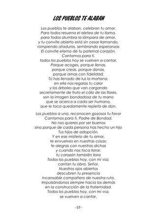 - 57 -
Los pueblos te alaban
Los pueblos te alaban, celebran tu amor.
Para todos resuena el aleteo de tu llama,
para todos alumbra la lámpara de amor,
y tu convite abierto está sin cesar llamando,
rompiendo ataduras, sembrando esperanzas
El convite eterno de tu paternal corazón.
Cantamos para ti,
todos los pueblos hoy se vuelven a cantar.
Porque acoges, porque llenas,
porque creas, porque donas,
porque amas con fidelidad.
Tú has llenado de luz la mañana,
en ella nos regalas tu calor
y los árboles que van cargando
secretamente de fruto el cáliz de las flores,
son la imagen bondadosa de tu mano
que se acerca a cada ser humano,
que le toca quedamente repleta de don.
Los pueblos a una, reconocen gozosos tu favor
Cantamos para ti, Padre de Bondad.
No nos quieres por ser buenos
sino porque de cada persona has hecho un hijo
Tus hijos de adopción.
Y en ese misterio de tu amor,
te envuelves en nuestras cosas:
te alegras con nuestras dichas
y cuando nos toca llorar,
tu corazón también llora
Todos los pueblos hoy, con mi voz,
cantan tu obra, Señor.
Nuestros ojos abiertos
descubren tu presencia
incansable compañero de nuestra ruta.
Impulsándonos siempre hacia los demás
en la construcción de la fraternidad.
Todos los pueblos hoy, con mi voz,
se vuelven a cantar.
 