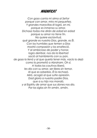 - 58 -
Magnificat
Con gozo canta mi alma al Señor
porque con amor, miro mi pequeñez.
Y grandes maravillas él logró, en mí,
porque es inmenso su amor.
Dichosa todos me dirán de edad en edad
porque su amor no tiene fin.
No quiere esclavitud,
qué grande es nuestro Dios, grande, es Él.
Con los humildes que temen a Dios
mostró compasión y los enalteció.
Y al ambicioso de poder y honor,
logro derribar, nos da la libertad
sació al hambriento con su pan,
de gozo lo llenó y al que quería tener más, vacío lo dejó
como lo prometió a Abraham. Oh sí.
A todos los cautivos liberó,
les dio con su amor, ser libres sin temor.
Al que es soberbio, Él lo rechazó.
Miró, acogió al que sufre opresión.
Dad gloria a nuestro padre Dios,
que a su hijo nos mandó,
y al Espíritu de amor que sus dones nos dio.
Por los siglos sin fin amén, amén.
 