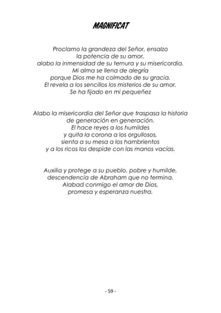 - 59 -
Magnificat
Proclamo la grandeza del Señor, ensalzo
la potencia de su amor,
alabo la inmensidad de su ternura y su misericordia.
Mi alma se llena de alegría
porque Dios me ha colmado de su gracia.
El revela a los sencillos los misterios de su amor.
Se ha fijado en mi pequeñez
Alabo la misericordia del Señor que traspasa la historia
de generación en generación.
El hace reyes a los humildes
y quita la corona a los orgullosos,
sienta a su mesa a los hambrientos
y a los ricos los despide con las manos vacías.
Auxilia y protege a su pueblo, pobre y humilde,
descendencia de Abraham que no termina.
Alabad conmigo el amor de Dios,
promesa y esperanza nuestra.
 