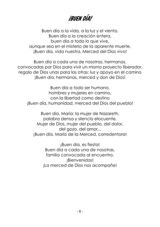 - 6 -
¡BUEN DÍA!
Buen día a la vida, a la luz y el viento.
Buen día a la creación entera,
buen día a todo lo que vive,
aunque sea en el misterio de la aparente muerte.
¡Buen día, vida nuestra, Merced del Dios vivo!
Buen día a cada una de nosotras, hermanas,
convocadas por Dios para vivir un mismo proyecto liberador,
regalo de Dios unas para las otras; luz y apoyo en el camino
¡Buen día, hermanas, merced y don de Dios!
Buen día a todo ser humano,
hombres y mujeres en camino,
con la libertad como destino
¡Buen día, humanidad, merced del Dios del pueblo!
Buen día, María; la mujer de Nazareth,
palabra densa y silencio elocuente.
Mujer de Dios, mujer del pueblo, del dolor,
del gozo, del amor...
¡Buen día, María de la Merced, corredentora!
¡Buen día, es fiesta!
Buen día a cada una de nosotras,
familia convocada al encuentro.
¡Bienvenidas!
¡La merced de Dios nos acompañe!
 