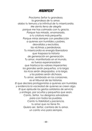 - 60 -
MAGNIFICAT
Proclamo Señor tu grandeza,
la grandeza de tu amor,
alabo tu ternura y la infinitud de tu misericordia.
Me siento llena de alegría
porque me has colmado con tu gracia.
Porque has mirado, enamorado,
a tu criatura más pequeña.
Porque miras siempre con predilección
a quienes son humildes y pobres,
desvalidos y excluidos,
las víctimas y perdedoras.
Tu misericordia es energía liberadora
que traspasa la historia
de generación en generación.
Tu amor, manifestado en el mundo,
es fuerza esperanzadora
que trastoca los valores imperantes;
los grandes serán pequeños, a la larga;
los ricos serán despojados, a la larga,
y los pobres serán dichosos.
Tu amor, sembrado en los corazones,
es el tribunal de las historias.
El que declara protagonistas a quienes son humildes
y evidencia la vaciedad de quienes se creen algo.
El que aplaude los gestos solidarios de servicio
y entrega, por ocultos y pequeños que sean.
Canto, Señor, tus designios salvadores
para con todos los pueblos.
Canto tu fidelidad y paciencia,
tu amor que no tiene fin.
Quiero ser, Señor, cantora de tu amor,
un canto vivo para siempre.
 