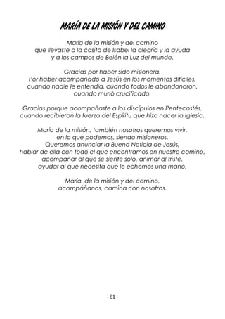- 61 -
María de la misión y del camino
María de la misión y del camino
que llevaste a la casita de Isabel la alegría y la ayuda
y a los campos de Belén la Luz del mundo.
Gracias por haber sido misionera.
Por haber acompañado a Jesús en los momentos difíciles,
cuando nadie le entendía, cuando todos le abandonaron,
cuando murió crucificado.
Gracias porque acompañaste a los discípulos en Pentecostés,
cuando recibieron la fuerza del Espíritu que hizo nacer la Iglesia.
María de la misión, también nosotros queremos vivir,
en lo que podemos, siendo misioneros.
Queremos anunciar la Buena Noticia de Jesús,
hablar de ella con todo el que encontramos en nuestro camino,
acompañar al que se siente solo, animar al triste,
ayudar al que necesita que le echemos una mano.
María, de la misión y del camino,
acompáñanos, camina con nosotros.
 