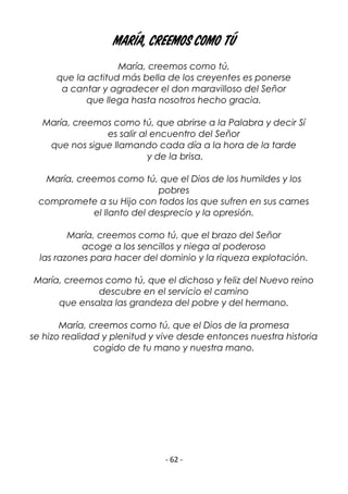 - 62 -
María, creemos como tú
María, creemos como tú,
que la actitud más bella de los creyentes es ponerse
a cantar y agradecer el don maravilloso del Señor
que llega hasta nosotros hecho gracia.
María, creemos como tú, que abrirse a la Palabra y decir Sí
es salir al encuentro del Señor
que nos sigue llamando cada día a la hora de la tarde
y de la brisa.
María, creemos como tú, que el Dios de los humildes y los
pobres
compromete a su Hijo con todos los que sufren en sus carnes
el llanto del desprecio y la opresión.
María, creemos como tú, que el brazo del Señor
acoge a los sencillos y niega al poderoso
las razones para hacer del dominio y la riqueza explotación.
María, creemos como tú, que el dichoso y feliz del Nuevo reino
descubre en el servicio el camino
que ensalza las grandeza del pobre y del hermano.
María, creemos como tú, que el Dios de la promesa
se hizo realidad y plenitud y vive desde entonces nuestra historia
cogido de tu mano y nuestra mano.
 