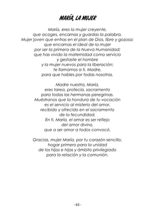 - 63 -
María, la mujer
María, eres la mujer creyente,
que acoges, encarnas y guardas la palabra.
Mujer joven que entras en el plan de Dios, libre y gozosa;
que encarnas el ideal de la mujer
por ser la primera de la Nueva Humanidad;
que has vivido la maternidad como servicio
y gestaste el hombre
y la mujer nuevos para la liberación;
te llamamos a ti, Madre,
para que hables por todas nosotras.
Madre nuestra, María,
eres tarea, profecía, sacramento
para todas las hermanas peregrinas.
Muéstranos que la hondura de tu vocación
es el servicio al misterio del amor,
recibido y ofrecido en el sacramento
de la fecundidad.
En ti, María, el amar es ser reflejo
del amor divino,
que a ser amor a todos convocó.
Gracias, mujer María, por tu corazón sencillo,
hogar primero para la unidad
de los hijos e hijas y ámbito privilegiado
para la relación y la comunión.
 