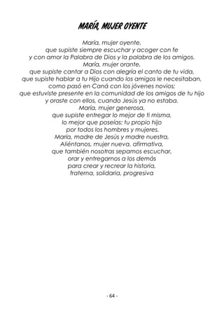 - 64 -
María, mujer oyente
María, mujer oyente,
que supiste siempre escuchar y acoger con fe
y con amor la Palabra de Dios y la palabra de los amigos.
María, mujer orante,
que supiste cantar a Dios con alegría el canto de tu vida,
que supiste hablar a tu Hijo cuando los amigos le necesitaban,
como pasó en Caná con los jóvenes novios;
que estuviste presente en la comunidad de los amigos de tu hijo
y oraste con ellos, cuando Jesús ya no estaba.
María, mujer generosa,
que supiste entregar lo mejor de ti misma,
lo mejor que poseías: tu propio hijo
por todos los hombres y mujeres.
María, madre de Jesús y madre nuestra,
Aliéntanos, mujer nueva, afirmativa,
que también nosotras sepamos escuchar,
orar y entregarnos a los demás
para crear y recrear la historia,
fraterna, solidaria, progresiva
 
