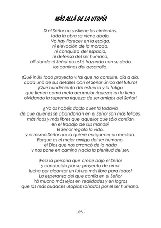 - 65 -
Más allá de la utopía
Si el Señor no sostiene los cimientos,
toda la obra se viene abajo.
No hay florecer en la espiga,
ni elevación de la morada,
ni conquista del espacio,
ni defensa del ser humano,
allí donde el Señor no esté trazando con su dedo
los caminos del desarrollo.
¡Qué inútil todo proyecto vital que no consulte, día a día,
cada uno de sus detalles con el Señor único del futuro!
¡Qué hundimiento del esfuerzo y la fatiga
que tienen como meta acumular riquezas en la tierra
olvidando la suprema riqueza de ser amigos del Señor!
¿No os habéis dado cuenta todavía
de que quienes se abandonan en el Señor son más felices,
más ricos y más libres que aquellos que sólo confían
en el trabajo de sus manos?
El Señor regala la vida,
y el mismo Señor nos la quiere enriquecer sin medida.
Porque es el mejor amigo del ser humano,
el Dios que nos arrancó de la nada
y nos pone en camino hacia la plenitud del ser.
¡Feliz la persona que crece bajo el Señor
y conducido por su proyecto de amor
lucha por alcanzar un futuro más libre para todos!
La esperanza del que confía en el Señor
irá mucho más lejos en realidades y en logros
que las más audaces utopías soñadas por el ser humano.
 