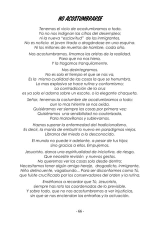 - 66 -
No acostumbrarse
Tenemos el vicio de acostumbrarnos a todo.
Ya no nos indignan las cifras del desempleo;
ni la nueva “esclavitud” de los inmigrantes.
No es noticia el joven tirado o drogándose en una esquina.
Ni los millones de muertos de hambre, cada año.
Nos acostumbramos, limamos las aristas de la realidad,
Para que no nos hiera,
Y la tragamos tranquilamente.
Nos desintegramos.
No es solo el tiempo el que se nos va,
Es la misma cualidad de las cosas la que se herrumbra.
Lo mas explosivo se hace rutina y conformismo;
La contradicción de la cruz
es ya solo el adorno sobre un escote, o la elegante chaqueta.
Señor, tenemos la costumbre de acostumbrarnos a todo;
aun lo mas hiriente se nos oxida.
Quisiéramos ver siempre las cosas por primera vez;
Quisiéramos una sensibilidad no cauterizada,
Para maravíllanos y sublevarnos.
Haznos superar la enfermedad del tradicionalismo,
Es decir, la manía de embutir lo nuevo en paradigmas viejos.
Líbranos del miedo a lo desconocido.
El mundo no puede ir adelante, a pesar de tus hijos;
sino gracias a ellos. Empujemos.
Jesucristo, danos una espiritualidad de iniciativa, de riesgo,
Que necesite revisión y nuevos gestos.
No queremos ver las cosas solo desde dentro;
Necesitamos tener algún amigo hereje, drogadicto, inmigrante,
Niño delincuente, vagabundo... Para ser disconformes como Tú,
que fuiste crucificado por los conservadores del orden y la rutina.
Enséñanos a recordar que Tú, Jesucristo,
siempre has roto las coordenadas de lo previsible.
Y sobre todo, que no nos acostumbremos a ver injusticias,
sin que se nos enciendan las entrañas y la actuación.
 