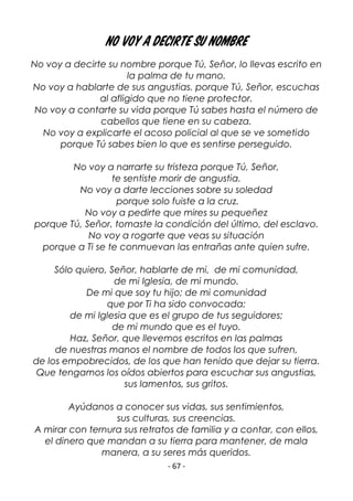 - 67 -
No voy a decirte su nombre
No voy a decirte su nombre porque Tú, Señor, lo llevas escrito en
la palma de tu mano.
No voy a hablarte de sus angustias. porque Tú, Señor, escuchas
al afligido que no tiene protector.
No voy a contarte su vida porque Tú sabes hasta el número de
cabellos que tiene en su cabeza.
No voy a explicarte el acoso policial al que se ve sometido
porque Tú sabes bien lo que es sentirse perseguido.
No voy a narrarte su tristeza porque Tú, Señor,
te sentiste morir de angustia.
No voy a darte lecciones sobre su soledad
porque solo fuiste a la cruz.
No voy a pedirte que mires su pequeñez
porque Tú, Señor, tomaste la condición del último, del esclavo.
No voy a rogarte que veas su situación
porque a Ti se te conmuevan las entrañas ante quien sufre.
Sólo quiero, Señor, hablarte de mi, de mi comunidad,
de mi Iglesia, de mi mundo.
De mi que soy tu hijo; de mi comunidad
que por Ti ha sido convocada;
de mi Iglesia que es el grupo de tus seguidores;
de mi mundo que es el tuyo.
Haz, Señor, que llevemos escritos en las palmas
de nuestras manos el nombre de todos los que sufren,
de los empobrecidos, de los que han tenido que dejar su tierra.
Que tengamos los oídos abiertos para escuchar sus angustias,
sus lamentos, sus gritos.
Ayúdanos a conocer sus vidas, sus sentimientos,
sus culturas, sus creencias.
A mirar con ternura sus retratos de familia y a contar, con ellos,
el dinero que mandan a su tierra para mantener, de mala
manera, a su seres más queridos.
 