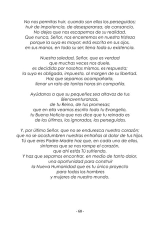 - 68 -
No nos permitas huir, cuando son ellos los perseguidos;
huir de impotencia, de desesperanza, de cansancio.
No dejes que nos escapemos de su realidad.
Que nunca, Señor, nos encerremos en nuestra tristeza
porque la suya es mayor; está escrita en sus ojos,
en sus manos, en todo su ser; llena toda su existencia.
Nuestra soledad, Señor, que es verdad
que muchas veces nos duele,
es decidida por nosotros mismos, es respuesta;
la suya es obligada, impuesta, al margen de su libertad.
Haz que sepamos acompañarla,
llenar un rato de tantas horas sin compañía.
Ayúdanos a que su pequeñez sea altavoz de tus
Bienaventuranzas,
de tu Reino, de tus promesas;
que en ella veamos escrito todo tu Evangelio,
tu Buena Noticia que nos dice que tu reinado es
de los últimos, los ignorados, los perseguidos.
Y, por último Señor, que no se endurezca nuestro corazón;
que no se acostumbren nuestras entrañas al dolor de tus hijos.
Tú que eres Padre-Madre haz que, en cada uno de ellos,
sintamos que se nos rompe el corazón,
que ahí estás Tú sufriendo.
Y haz que sepamos encontrar, en medio de tanto dolor,
una oportunidad para construir
la Nueva Humanidad que es tu único proyecto
para todos los hombres
y mujeres de nuestro mundo.
 