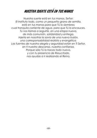 - 69 -
Nuestra suerte está en tus manos
Nuestra suerte está en tus manos, Señor;
El Instituto todo, como un pequeño grano de semilla,
está en tus manos para que Tú lo siembres;
cual tranquila corriente de agua, para que Tú lo encauces.
Tú nos llamas a seguirte, en una etapa nueva,
de más comunión, solidaridad y entrega.
Injerta en nosotras la savia de una nueva ilusión,
una corresponsabilidad realista y evangélica.
Las fuentes de nuestra alegría y seguridad están en Ti Señor,
en ti nuestro descanso, nuestra confianza.
Porque sólo Tú lo haces todo nuevo,
y con tu presencia de Resucitado,
nos ayudas a ir realizando el Reino.
 