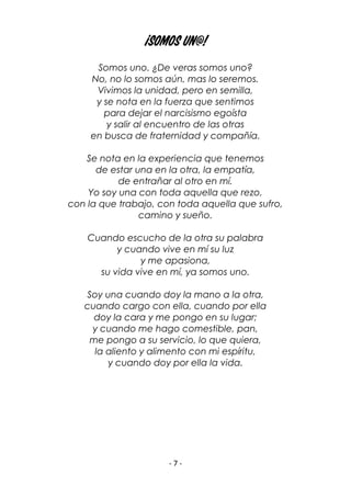 - 7 -
¡SOMOS UN@!
Somos uno. ¿De veras somos uno?
No, no lo somos aún, mas lo seremos.
Vivimos la unidad, pero en semilla,
y se nota en la fuerza que sentimos
para dejar el narcisismo egoísta
y salir al encuentro de las otras
en busca de fraternidad y compañía.
Se nota en la experiencia que tenemos
de estar una en la otra, la empatía,
de entrañar al otro en mí.
Yo soy una con toda aquella que rezo,
con la que trabajo, con toda aquella que sufro,
camino y sueño.
Cuando escucho de la otra su palabra
y cuando vive en mí su luz
y me apasiona,
su vida vive en mí, ya somos uno.
Soy una cuando doy la mano a la otra,
cuando cargo con ella, cuando por ella
doy la cara y me pongo en su lugar;
y cuando me hago comestible, pan,
me pongo a su servicio, lo que quiera,
la aliento y alimento con mi espíritu,
y cuando doy por ella la vida.
 