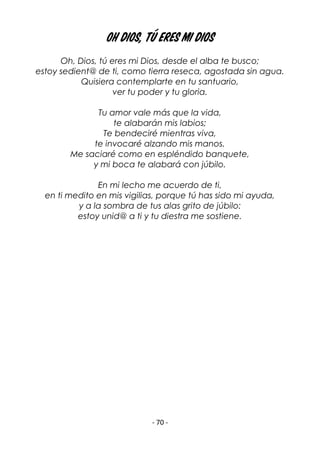 - 70 -
OH DIOS, TÚ ERES MI DIOS
Oh, Dios, tú eres mi Dios, desde el alba te busco;
estoy sedient@ de ti, como tierra reseca, agostada sin agua.
Quisiera contemplarte en tu santuario,
ver tu poder y tu gloria.
Tu amor vale más que la vida,
te alabarán mis labios;
Te bendeciré mientras viva,
te invocaré alzando mis manos.
Me saciaré como en espléndido banquete,
y mi boca te alabará con júbilo.
En mi lecho me acuerdo de ti,
en ti medito en mis vigilias, porque tú has sido mi ayuda,
y a la sombra de tus alas grito de júbilo:
estoy unid@ a ti y tu diestra me sostiene.
 
