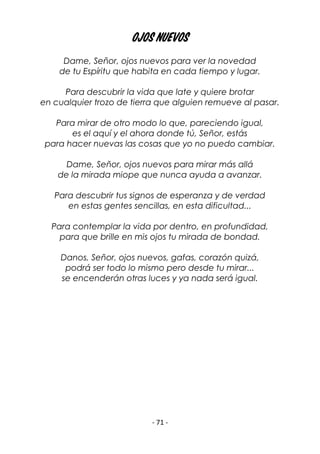 - 71 -
OJOS NUEVOS
Dame, Señor, ojos nuevos para ver la novedad
de tu Espíritu que habita en cada tiempo y lugar.
Para descubrir la vida que late y quiere brotar
en cualquier trozo de tierra que alguien remueve al pasar.
Para mirar de otro modo lo que, pareciendo igual,
es el aquí y el ahora donde tú, Señor, estás
para hacer nuevas las cosas que yo no puedo cambiar.
Dame, Señor, ojos nuevos para mirar más allá
de la mirada miope que nunca ayuda a avanzar.
Para descubrir tus signos de esperanza y de verdad
en estas gentes sencillas, en esta dificultad...
Para contemplar la vida por dentro, en profundidad,
para que brille en mis ojos tu mirada de bondad.
Danos, Señor, ojos nuevos, gafas, corazón quizá,
podrá ser todo lo mismo pero desde tu mirar...
se encenderán otras luces y ya nada será igual.
 