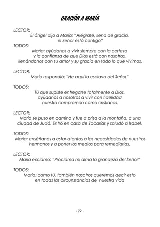 - 72 -
Oración a María
LECTOR:
El ángel dijo a María: “Alégrate, llena de gracia,
el Señor está contigo”
TODOS:
María: ayúdanos a vivir siempre con la certeza
y la confianza de que Dios está con nosotros,
llenándonos con su amor y su gracia en todo lo que vivimos.
LECTOR:
María respondió: “He aquí la esclava del Señor”
TODOS:
Tú que supiste entregarte totalmente a Dios,
ayúdanos a nosotros a vivir con fidelidad
nuestro compromiso como cristianos.
LECTOR:
María se puso en camino y fue a prisa a la montaña, a una
ciudad de Judá. Entró en casa de Zacarías y saludó a Isabel.
TODOS:
María: enséñanos a estar atentos a las necesidades de nuestros
hermanos y a poner los medios para remediarlas.
LECTOR:
María exclamó: “Proclama mi alma la grandeza del Señor”
TODOS:
María: como tú, también nosotros queremos decir esto
en todas las circunstancias de nuestra vida
 