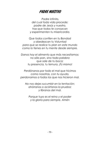 - 73 -
Padre Nuestro
Padre infinito,
del cual toda vida procede;
padre de Jesús y nuestro,
haz que todos te conozcan
y experimenten tu misericordia.
Que todos confíen en tu Bondad
y obedezcan tu Voluntad
para que se realice tu plan en este mundo
como lo tienes en tu mente desde siempre.
Danos hoy el alimento que más necesitamos:
no sólo pan, sino toda palabra
que sale de tu boca;
tu presencia, tu ternura, ¡Tú mismo!
Perdónanos por todo el mal que hicimos
como nosotras, con tu ayuda,
perdonamos a todos los que nos hicieron mal.
No nos dejes sucumbir en la tentación;
ahórranos o acórtanos la prueba;
y líbranos del mal.
Porque tuyo es el reino y el poder
y la gloria para siempre. Amén
 