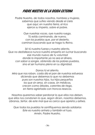 - 74 -
Padre Nuestro de la deuda externa
Padre Nuestro, de todos nosotros, hombres y mujeres,
sabemos que sufres viendo desde el cielo
que aquí, en nuestra tierra, el rico
ejerce su imperio, sobre el pobre.
Oye nuestras voces, oye nuestro ruego.
Tú estás caminando, de nuevo,
con los pueblos que, por el desierto,
caminan buscando que se haga tu Reino.
Sé tú nuestra fuerza y nuestro aliento.
Que no desfallezca nunca nuestro empeño en luchar buscando
ese mundo nuevo de tu voluntad
donde lo importante ya no sea el dinero,
con sabor a sangre, obtenido de los pobres pueblos,
sino el ser humano pleno en su dignidad.
Danos tú el aliento.
Mira que nos roban, cada día el pan de nuestros esfuerzos
diciendo que debemos lo que no debemos
pues son nuestros hijos, tus hijos pequeños
los que sin arroz, sin casas, sin médicos,
crecen como árboles, carentes de riego,
en tierra agrietada con troncos resecos.
Nosotros queremos saber perdonar lo que ellos nos deben,
que ellos nos condonen lo que, según dicen, nosotros debemos.
Líbranos, Señor, de este mal que es cerco que aprieta y asfixia.
Que todos los pueblos te santifiquemos siendo solidarios
Este es nuestro anhelo y también el tuyo.
Amén, Padre Nuestro.
 
