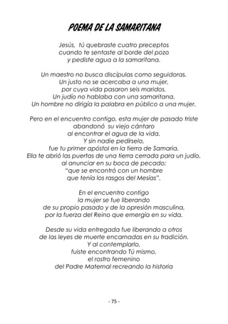 - 75 -
Poema de la Samaritana
Jesús, tú quebraste cuatro preceptos
cuando te sentaste al borde del pozo
y pediste agua a la samaritana.
Un maestro no busca discípulas como seguidoras.
Un justo no se acercaba a una mujer,
por cuya vida pasaron seis maridos.
Un judío no hablaba con una samaritana.
Un hombre no dirigía la palabra en público a una mujer.
Pero en el encuentro contigo, esta mujer de pasado triste
abandonó su viejo cántaro
al encontrar el agua de la vida.
Y sin nadie pedírselo,
fue tu primer apóstol en la tierra de Samaria.
Ella te abrió las puertas de una tierra cerrada para un judío,
al anunciar en su boca de pecado:
“que se encontró con un hombre
que tenía los rasgos del Mesías”.
En el encuentro contigo
la mujer se fue liberando
de su propio pasado y de la opresión masculina,
por la fuerza del Reino que emergía en su vida.
Desde su vida entregada fue liberando a otros
de las leyes de muerte encarnadas en su tradición.
Y al contemplarlo,
fuiste encontrando Tú mismo,
el rostro femenino
del Padre Maternal recreando la historia
 