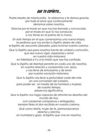 - 76 -
Que tu Espíritu...
Padre-Madre de misericordia, te alabamos y te damos gracias
por todo el amor que continuamente
derramas sobre nosotros.
Gracias por el modo en que nos has llamado y convocado,
por el modo en que Tú nos conduces
y nos tienes en la palma de tu mano.
En este tiempo en el que comenzamos una nueva etapa,
te pedimos que nos envíes tu Espíritu dador de vida,
el Espíritu de Jesucristo Liberador, para iluminar nuestro camino.
Que tu Espíritu sea para nosotros fuente de unidad y comunión,
que sea nuevo vigor, esperanza y amor
en nuestra vida misionera
en fidelidad a ti y a la misión que nos has confiado.
Que tu Espíritu de libertad penetre en cada uno de nosotros,
en nuestra relación y compromiso con Jesús,
y nos llene de entusiasmo y de amor
por nuestra vocación misionera.
Que tu Espíritu nos lleve a profundizar cada día más
en una conversión del corazón,
para poder ser , en medio de los hombres y mujeres
de nuestro tiempo,
presencia significativa.
Que tu Espíritu nos haga capaces de afrontar los desafíos del
mundo de hoy,
con corazones compasivos y arriesgados,
siempre fieles al don recibido en nuestro carisma.
Qué como María, mujer de fe, permanezcamos
abiertos y atentos,
en humildad y gozo, al Espíritu que vive en nosotros.
 