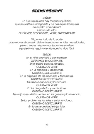 - 77 -
Queremos descubrirte
SEÑOR:
En nuestro mundo hay muchas injusticias
que nos están interrogando y no nos dejan tranquilas
en nuestra comodidad.
A través de ellas.
QUEREMOS DESCUBRIRTE, VERTE, ENCONTRARTE
Tú pones todo de tu parte
para mover el corazón del ser humano ante tales necesidades;
pero a veces nosotros nos tapamos los oídos
y preferimos seguir viviendo nuestra vida fácil.
SEÑOR:
En el niño desnudo y con hambre.
QUEREMOS ENCONTRARTE.
En el pobre con sus harapos.
QUEREMOS VERTE
En la chabola y las miserias.
QUEREMOS DESCUBRIRTE
En la tragedia de los incendios y terremotos.
QUEREMOS ENCONTRARTE
En las inundaciones y las sequías.
QUEREMOS VERTE
En los drogadictos y alcohólicos.
QUEREMOS DESCUBRIRTE
En los jóvenes delincuentes, en las guerras y la violencia.
QUEREMOS VERTE
En los problemas raciales y en los ancianos.
QUEREMOS DESCUBRIRTE
En toda necesidad e injusticia.
QUEREMOS DESCUBRIRTE
 