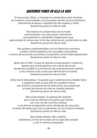 - 78 -
Queremos poner en ello la vida
Tú nos envías, Señor, a trabajar en solidaridad entre nosotras,
en nuestras comunidades y en los países donde nos encontramos,
afrontando el abuso y explotación de mujeres y niñ@s
Queremos poner en ello la vida.
Nos llamas al compromiso con la mujer
promoviendo una educación y formación
que permitan su desarrollo integral para que,
apreciando los dones que tú les das, promuevan y potencien la vida.
Queremos poner en ello la vida.
Nos quieres comprometidas con los Derechos Humanos
y pides nuestra solidarias con los países más pobres
a través de acciones concretas y la protesta contra toda explotación.
Queremos poner en ello la vida.
Señor de la Vida, Tú que te opones a toda guerra y violencia,
quieres que construyamos una cultura de la paz
donde sea posible la convivencia de quienes piensan distinto
y nos unamos a las voces que denuncian la muerte.
Queremos poner en ello la vida.
Señor de la Naturaleza, Tú quieres que cuidemos de la Madre-Tierra
y hagamos todo lo que esté en nuestras manos
por evitar el comportamiento destructivo que amenaza
a todas las formas de vida en nuestro planeta.
Queremos poner en ello la vida.
Dios Comunidad, Tú esperas de nosotras
que vivamos atentas a los gritos que vienen
con una voz de muchas culturas;
y nos llamas a responder como discípulas de Jesucristo
a través de redes que unen a personas con los mismos intereses.
Queremos poner en ello la vida.
Dios Padre-Madre, Hijo y Espíritu,
enséñanos a mirar el mundo con los ojos del corazón
y con tu misma compasión.
 