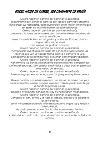 - 79 -
Quiero hacer un camino, ser caminante de Emaús
Quiero hacer un camino, ser caminante de Emaús.
Encontrarme con personas distintas con las que caminar y dejarme
inundar por sus realidades, dejar que broten en mí los sentimientos que
sé, serán en muchos momentos contradictorios.
Quiero hacer un camino, ser caminante Emaús.
Lanzarme a la tarea de formarme para cometer el menor número de
errores en el trato,
en mi forma de hablar, en mis gestos y actitudes. Para no dañar a
ninguna de esas personas
con las que me gustaría caminar.
Quiero hacer un camino, ser caminante de Emaús.
Y empezar la aventura maravillosa de conocer historias concretas,
jóvenes que ven la vida de forma distinta a como yo la veo.
Empaparme de sus sentimientos, escuchar, contemplar y dialogar.
Quiero hacer un camino, ser caminante de Emaús.
Adherirme a sus luchas, solidarizarme con sus ilusiones, compartir sus
sueños y sinsabores. Subir cuestas empinadas y pasar baches pero con
ellos y ellas, de la mano.
Quiero hacer un camino, ser caminante da Emaús.
Formando grupo elaborando proyectos, porque no quiero caminar
sola.
Quiero caminar con otras hermanas que sienten lo mismo que yo y
andar el sendero unidas, aunque vayamos más despacio pero llegar,
a donde lleguemos, juntas.
Quiero hacer un camino, ser caminante de Emaús.
Dejarme evangelizar por quienes voy a encontrar en mi andadura.
Quiero hacer un camino, ser caminante de Emaús.
Compartir el pan, el vino y la vida; el trabajo, el sudor y la alegría; la
fiesta y el llanto.
Sentir mi corazón ardiendo mientras comparto lo que soy y tengo y
miro la historia
de cada persona como Dios la mira: con inmensa ternura.
Quiero hacer un camino, ser caminante de Emaús.
Y descubrir en cada rostro, en cada mirada, al caminante, al Señor de
la Vida.
 